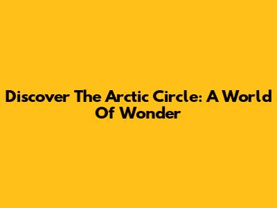 Discover The Arctic Circle: A World Of Wonder