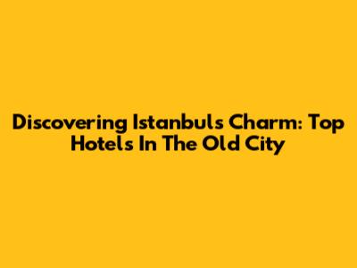 Discovering Istanbul's Charm: Top Hotels In The Old City