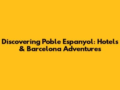 Discovering Poble Espanyol: Hotels & Barcelona Adventures