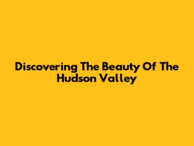 Discovering The Beauty Of The Hudson Valley