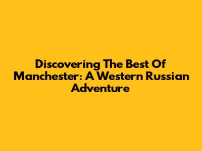 Discovering The Best Of Manchester: A Western Russian Adventure