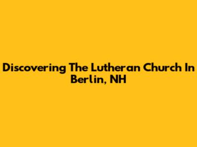 Discovering The Lutheran Church In Berlin, NH