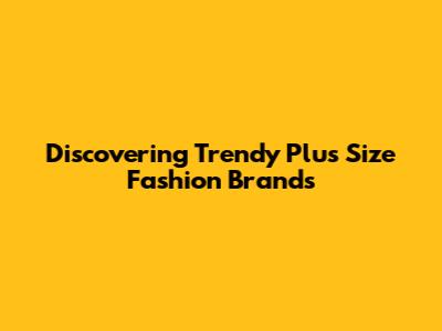 Discovering Trendy Plus Size Fashion Brands