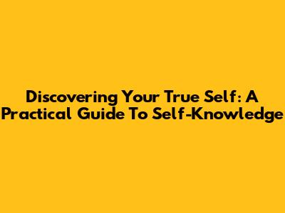 Discovering Your True Self: A Practical Guide To Self-Knowledge