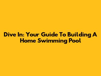 Dive In: Your Guide To Building A Home Swimming Pool