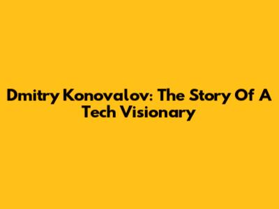 Dmitry Konovalov: The Story Of A Tech Visionary