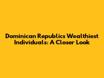 Dominican Republic's Wealthiest Individuals: A Closer Look