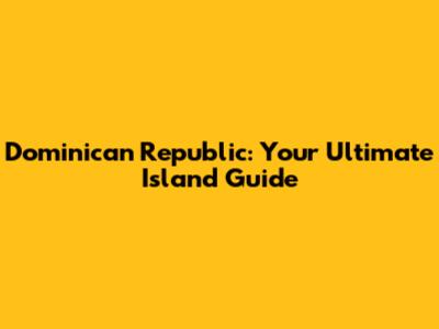 Dominican Republic: Your Ultimate Island Guide