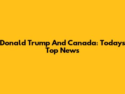 Donald Trump And Canada: Today's Top News