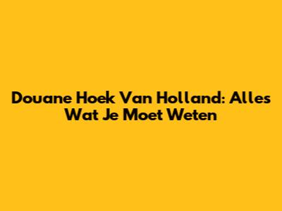 Douane Hoek Van Holland: Alles Wat Je Moet Weten