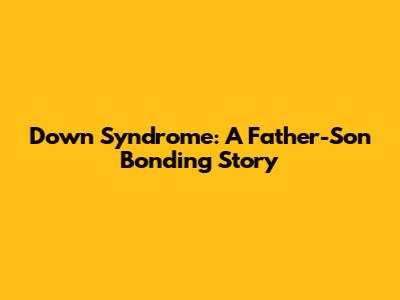 Down Syndrome: A Father-Son Bonding Story