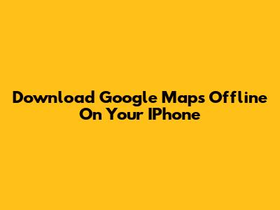 Download Google Maps Offline On Your IPhone