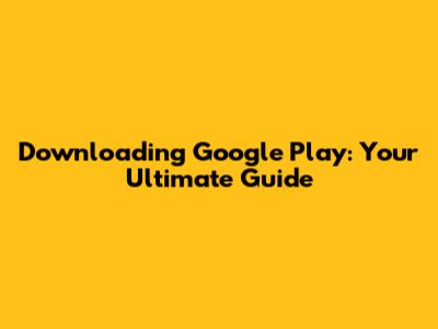 Downloading Google Play: Your Ultimate Guide