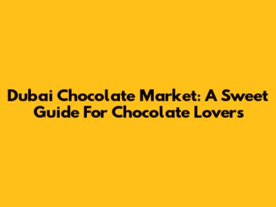 Dubai Chocolate Market: A Sweet Guide For Chocolate Lovers