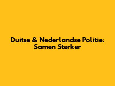Duitse & Nederlandse Politie: Samen Sterker
