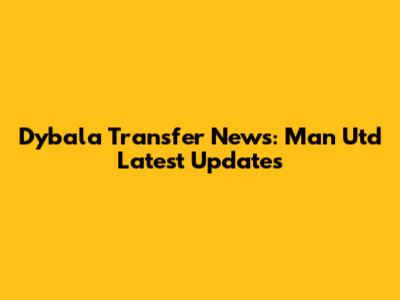Dybala Transfer News: Man Utd Latest Updates