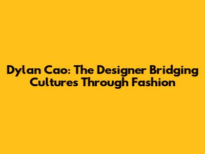 Dylan Cao: The Designer Bridging Cultures Through Fashion
