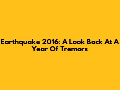 Earthquake 2016: A Look Back At A Year Of Tremors