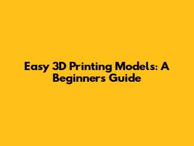 Easy 3D Printing Models: A Beginner's Guide