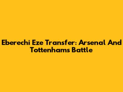 Eberechi Eze Transfer: Arsenal And Tottenham's Battle