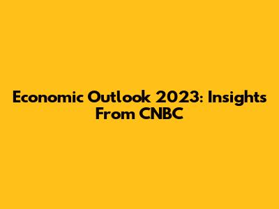 Economic Outlook 2023: Insights From CNBC