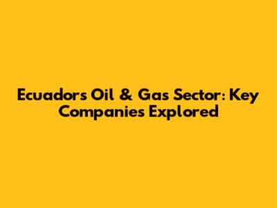 Ecuador's Oil & Gas Sector: Key Companies Explored