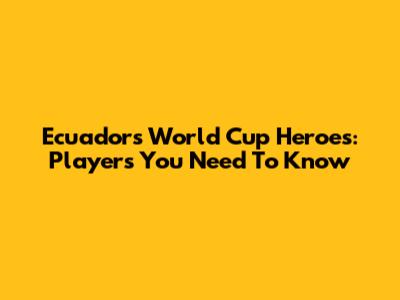 Ecuador's World Cup Heroes: Players You Need To Know