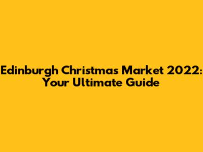 Edinburgh Christmas Market 2022: Your Ultimate Guide
