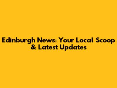 Edinburgh News: Your Local Scoop & Latest Updates