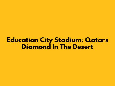 Education City Stadium: Qatar's Diamond In The Desert