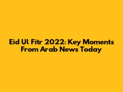 Eid Ul Fitr 2022: Key Moments From Arab News Today