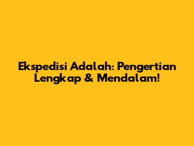 Ekspedisi Adalah: Pengertian Lengkap & Mendalam!