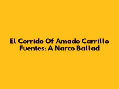 El Corrido Of Amado Carrillo Fuentes: A Narco Ballad