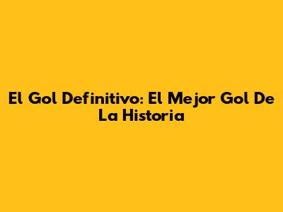 El Gol Definitivo: El Mejor Gol De La Historia