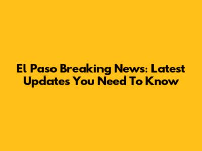 El Paso Breaking News: Latest Updates You Need To Know