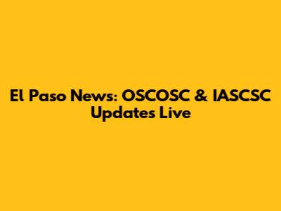 El Paso News: OSCOSC & IASCSC Updates Live