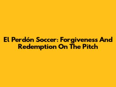 El Perdón Soccer: Forgiveness And Redemption On The Pitch