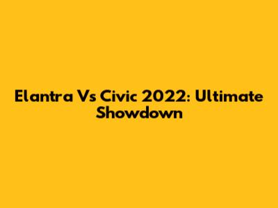 Elantra Vs Civic 2022: Ultimate Showdown
