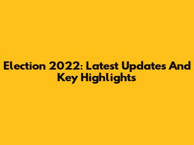 Election 2022: Latest Updates And Key Highlights