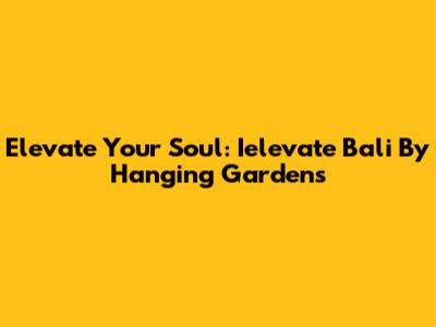 Elevate Your Soul: Ielevate Bali By Hanging Gardens