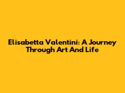 Elisabetta Valentini: A Journey Through Art And Life