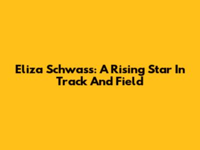 Eliza Schwass: A Rising Star In Track And Field