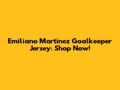 Emiliano Martinez Goalkeeper Jersey: Shop Now!