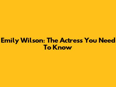 Emily Wilson: The Actress You Need To Know