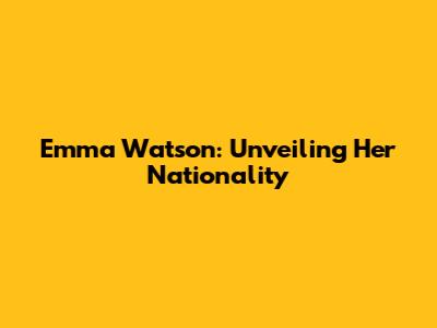 Emma Watson: Unveiling Her Nationality
