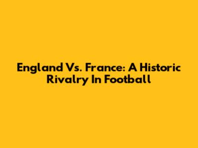 England Vs. France: A Historic Rivalry In Football