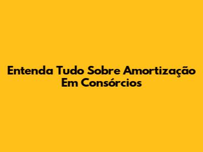 Entenda Tudo Sobre Amortização Em Consórcios