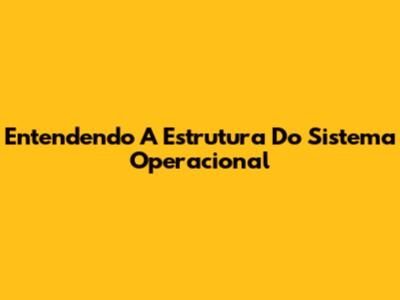 Entendendo A Estrutura Do Sistema Operacional