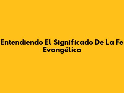 Entendiendo El Significado De La Fe Evangélica