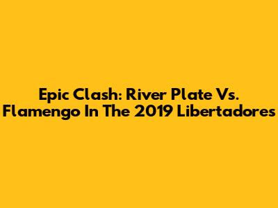 Epic Clash: River Plate Vs. Flamengo In The 2019 Libertadores